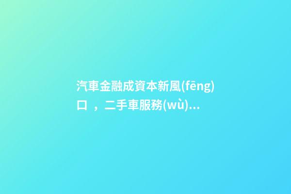 汽車金融成資本新風(fēng)口，二手車服務(wù)崛起！